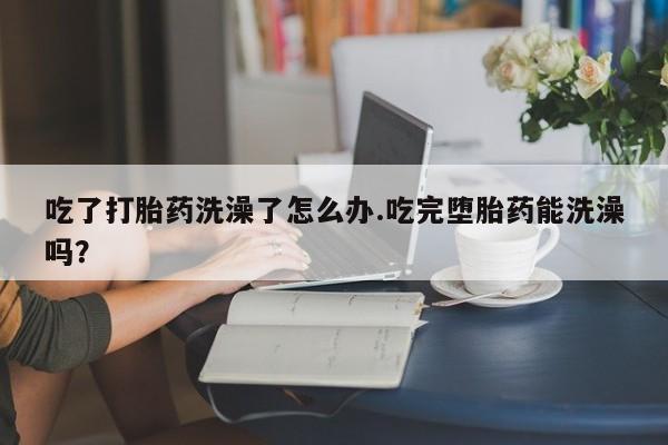 打胎药私人微信购买吃了打胎药洗澡了怎么办.吃完堕胎药能洗澡吗？