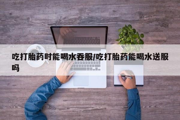 打胎药私人微信购买吃打胎药时能喝水吞服/吃打胎药能喝水送服吗