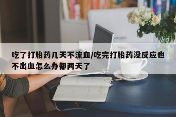 打胎药私人微信购买吃了打胎药几天不流血/吃完打胎药没反应也不出血怎么办都两天了