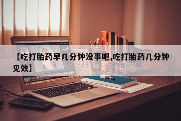 打胎药私人微信购买【吃打胎药早几分钟没事吧,吃打胎药几分钟见效】