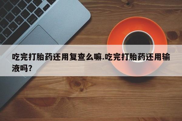 打胎药私人微信购买吃完打胎药还用复查么嘛.吃完打胎药还用输液吗？