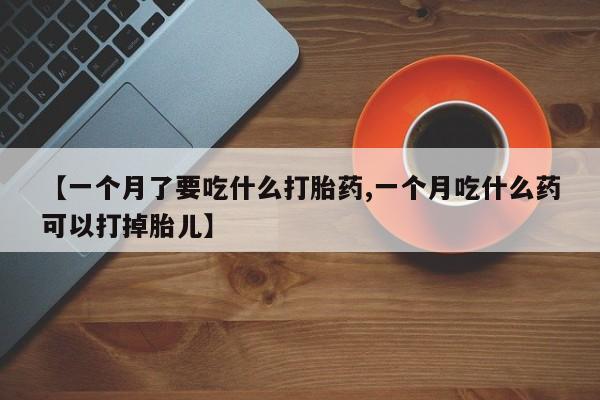 打胎药私人微信购买【一个月了要吃什么打胎药,一个月吃什么药可以打掉胎儿】