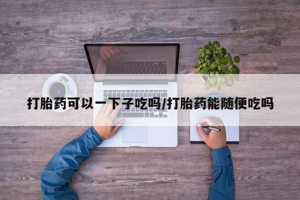 打胎药私人微信购买打胎药可以一下子吃吗/打胎药能随便吃吗