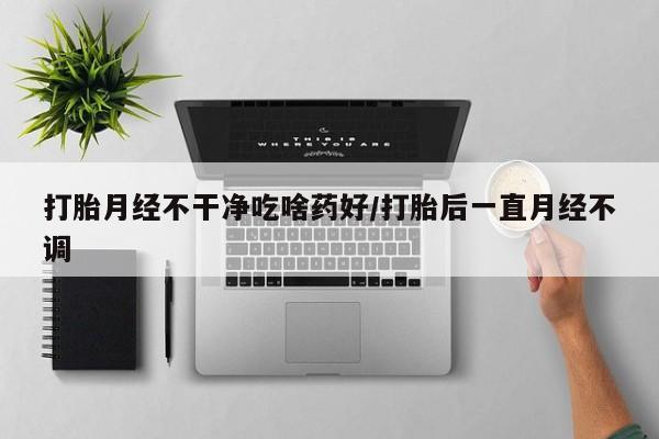 打胎药私人微信购买打胎月经不干净吃啥药好/打胎后一直月经不调
