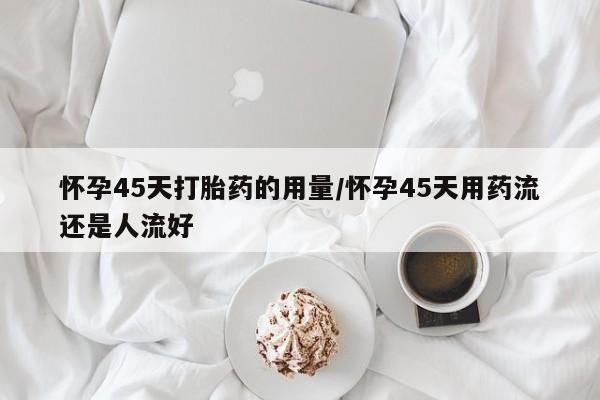 打胎药私人微信购买怀孕45天打胎药的用量/怀孕45天用药流还是人流好