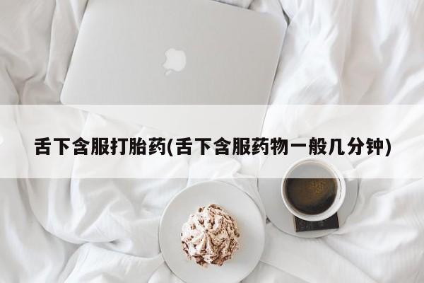打胎药私人微信购买舌下含服打胎药(舌下含服药物一般几分钟)
