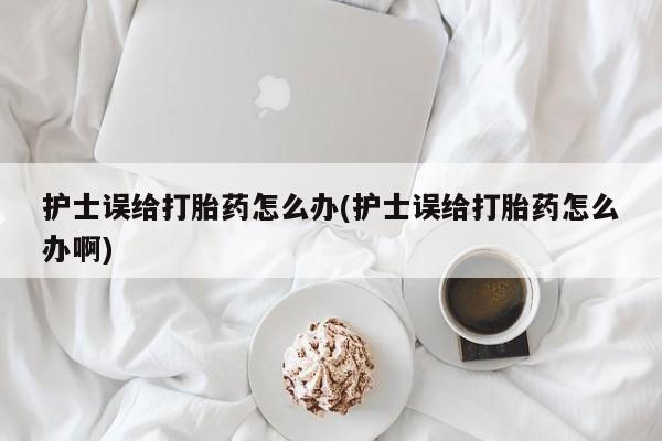 打胎药私人微信购买护士误给打胎药怎么办(护士误给打胎药怎么办啊)