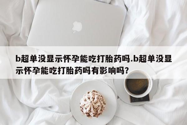 打胎药私人微信购买b超单没显示怀孕能吃打胎药吗.b超单没显示怀孕能吃打胎药吗有影响吗？