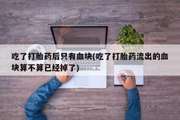 打胎药私人微信购买吃了打胎药后只有血块(吃了打胎药流出的血块算不算已经掉了)