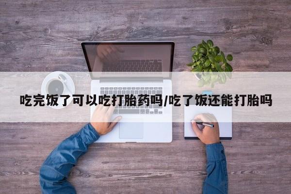 打胎药私人微信购买吃完饭了可以吃打胎药吗/吃了饭还能打胎吗