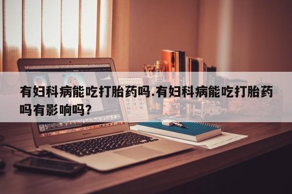 打胎药私人微信购买有妇科病能吃打胎药吗.有妇科病能吃打胎药吗有影响吗？