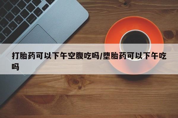 打胎药私人微信购买打胎药可以下午空腹吃吗/堕胎药可以下午吃吗