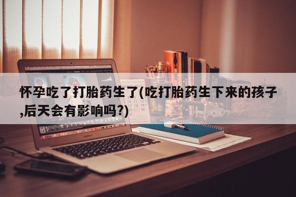 打胎药私人微信购买怀孕吃了打胎药生了(吃打胎药生下来的孩子,后天会有影响吗?)