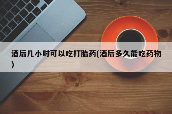 打胎药私人微信购买酒后几小时可以吃打胎药(酒后多久能吃药物)