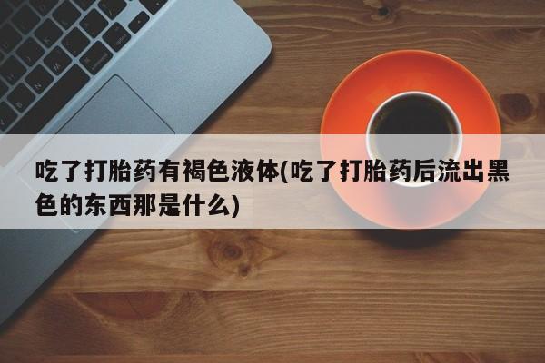 打胎药私人微信购买吃了打胎药有褐色液体(吃了打胎药后流出黑色的东西那是什么)