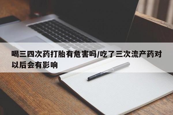 打胎药私人微信购买喝三四次药打胎有危害吗/吃了三次流产药对以后会有影响