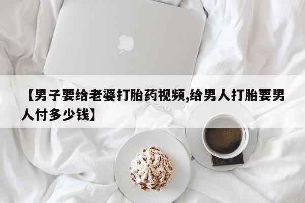打胎药私人微信购买【男子要给老婆打胎药视频,给男人打胎要男人付多少钱】