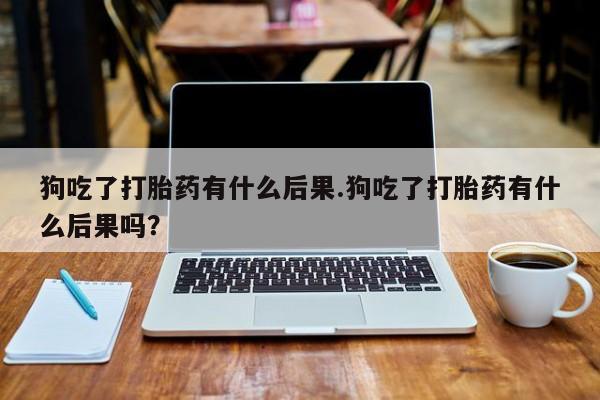 打胎药私人微信购买狗吃了打胎药有什么后果.狗吃了打胎药有什么后果吗？