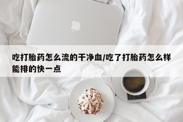 打胎药私人微信购买吃打胎药怎么流的干净血/吃了打胎药怎么样能排的快一点