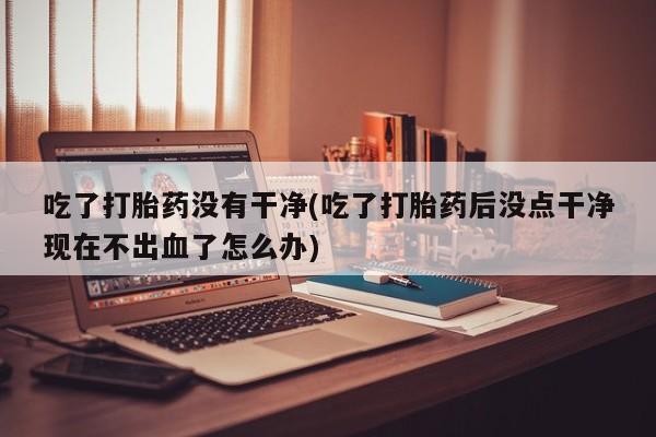 打胎药私人微信购买吃了打胎药没有干净(吃了打胎药后没点干净现在不出血了怎么办)