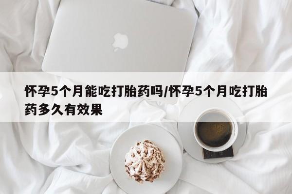 打胎药私人微信购买怀孕5个月能吃打胎药吗/怀孕5个月吃打胎药多久有效果