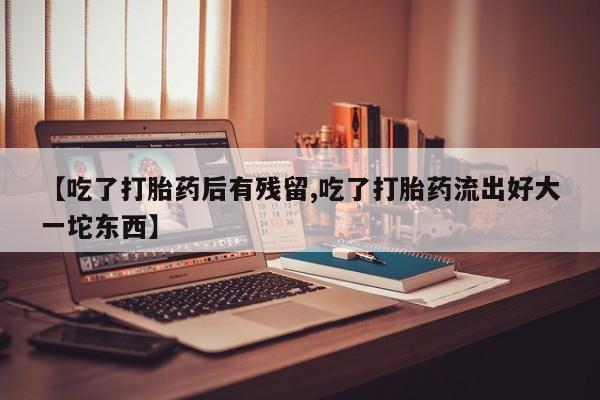 打胎药私人微信购买【吃了打胎药后有残留,吃了打胎药流出好大一坨东西】