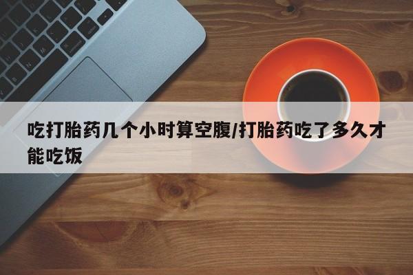 打胎药私人微信购买吃打胎药几个小时算空腹/打胎药吃了多久才能吃饭