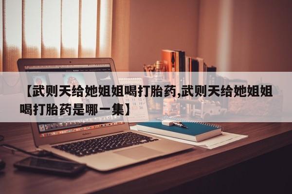 打胎药私人微信购买【武则天给她姐姐喝打胎药,武则天给她姐姐喝打胎药是哪一集】
