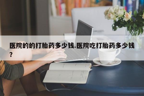 打胎药私人微信购买医院的的打胎药多少钱.医院吃打胎药多少钱？