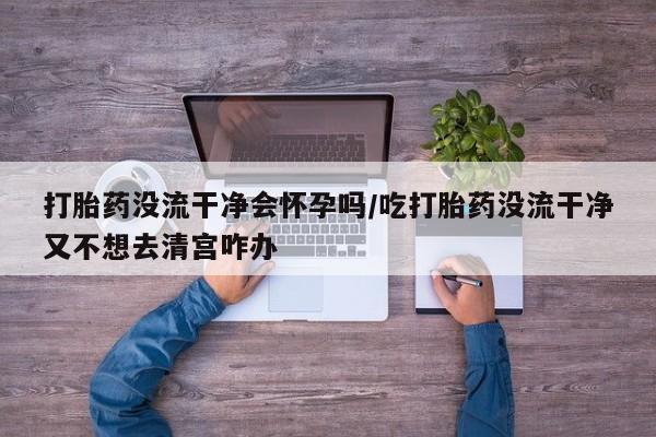 打胎药私人微信购买打胎药没流干净会怀孕吗/吃打胎药没流干净又不想去清宫咋办