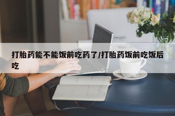 打胎药私人微信购买打胎药能不能饭前吃药了/打胎药饭前吃饭后吃