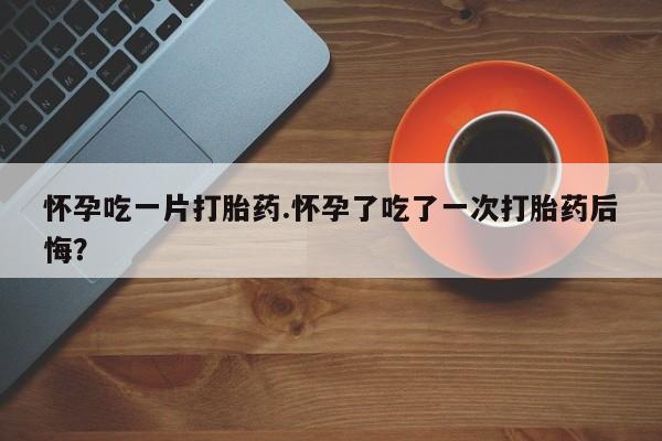 打胎药私人微信购买怀孕吃一片打胎药.怀孕了吃了一次打胎药后悔？