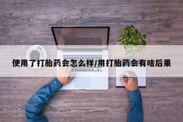打胎药私人微信购买使用了打胎药会怎么样/用打胎药会有啥后果