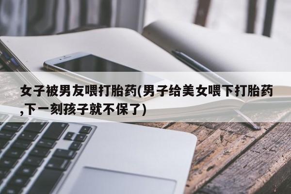 打胎药私人微信购买女子被男友喂打胎药(男子给美女喂下打胎药,下一刻孩子就不保了)