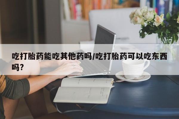 打胎药私人微信购买吃打胎药能吃其他药吗/吃打胎药可以吃东西吗?