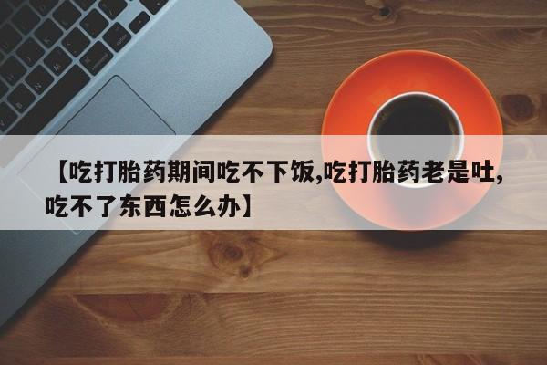 打胎药私人微信购买【吃打胎药期间吃不下饭,吃打胎药老是吐,吃不了东西怎么办】