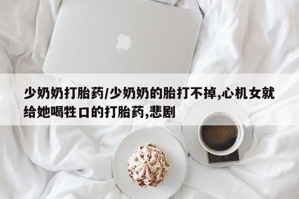 打胎药私人微信购买少奶奶打胎药/少奶奶的胎打不掉,心机女就给她喝牲口的打胎药,悲剧