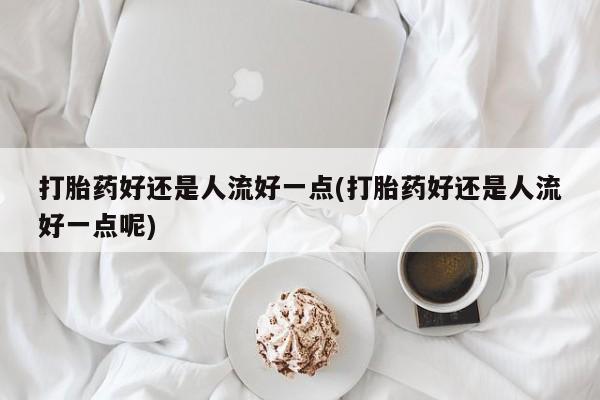 打胎药私人微信购买打胎药好还是人流好一点(打胎药好还是人流好一点呢)