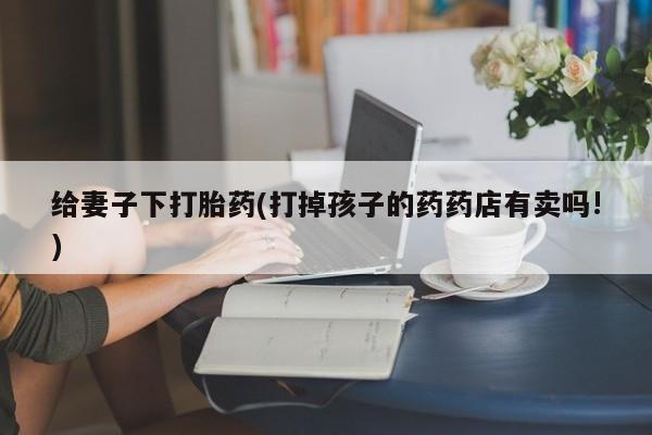 打胎药私人微信购买给妻子下打胎药(打掉孩子的药药店有卖吗!)