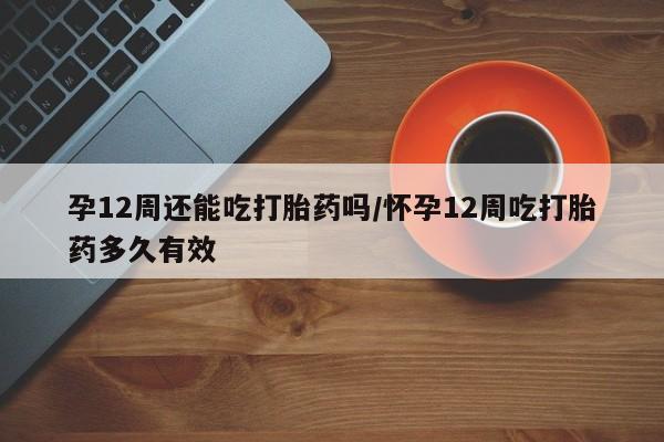 打胎药私人微信购买孕12周还能吃打胎药吗/怀孕12周吃打胎药多久有效
