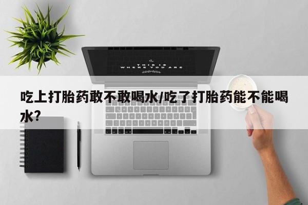 打胎药私人微信购买吃上打胎药敢不敢喝水/吃了打胎药能不能喝水?