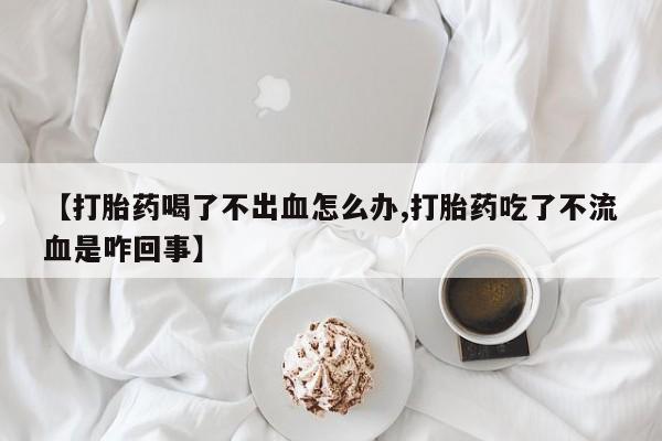打胎药私人微信购买【打胎药喝了不出血怎么办,打胎药吃了不流血是咋回事】