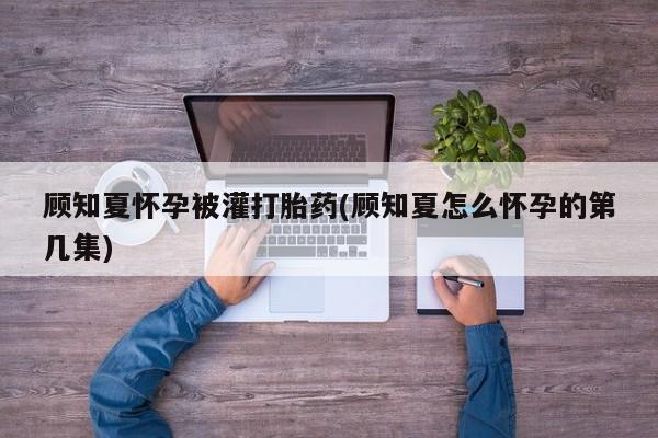 打胎药私人微信购买顾知夏怀孕被灌打胎药(顾知夏怎么怀孕的第几集)