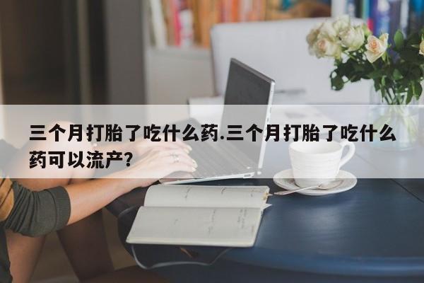 打胎药私人微信购买三个月打胎了吃什么药.三个月打胎了吃什么药可以流产？