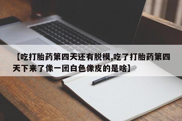 打胎药私人微信购买【吃打胎药第四天还有脱模,吃了打胎药第四天下来了像一团白色像皮的是啥】