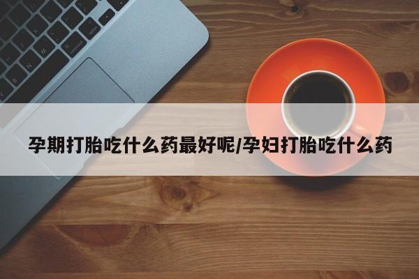 打胎药私人微信购买孕期打胎吃什么药最好呢/孕妇打胎吃什么药