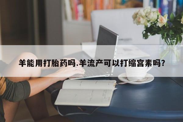 打胎药私人微信购买羊能用打胎药吗.羊流产可以打缩宫素吗？