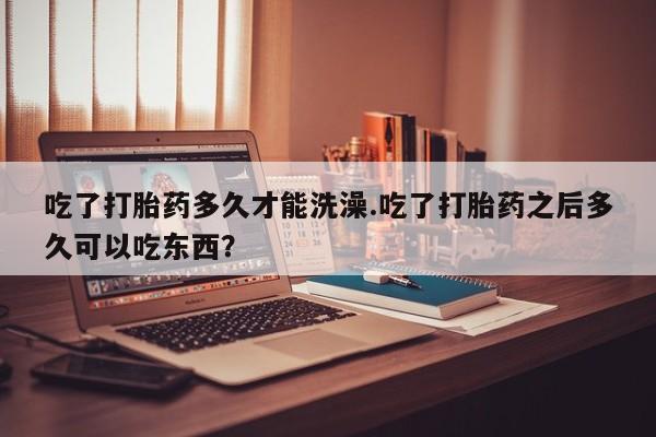 打胎药私人微信购买吃了打胎药多久才能洗澡.吃了打胎药之后多久可以吃东西？