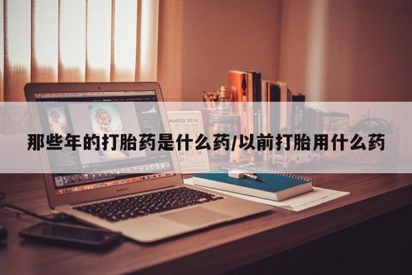 打胎药私人微信购买那些年的打胎药是什么药/以前打胎用什么药