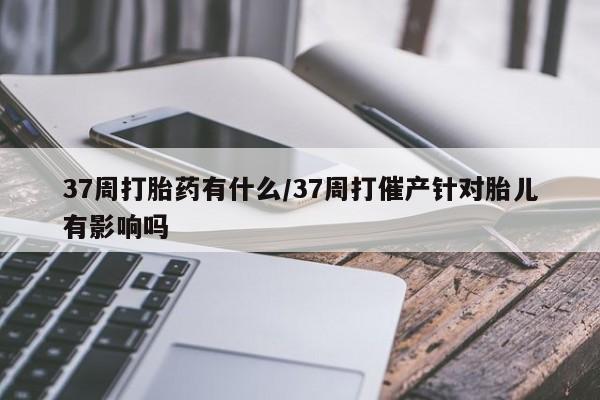 打胎药私人微信购买37周打胎药有什么/37周打催产针对胎儿有影响吗